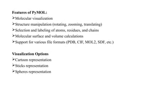 Features of PyMOL:
Molecular visualization
Structure manipulation (rotating, zooming, translating)
Selection and labeling of atoms, residues, and chains
Molecular surface and volume calculations
Support for various file formats (PDB, CIF, MOL2, SDF, etc.)
Visualization Options
Cartoon representation
Sticks representation
Spheres representation
 