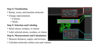 Step 4: Visualization
• Rotate, zoom, and translate molecule:
• Change representation:
• Cartoon
• Sticks
Step 5: Selection and Labeling
• Select atoms, residues, or chains:
• Label selected atoms, residues, or chains
Step 6: Measurements and Calculations
• Measure distances, angles, and torsions:
• Calculate molecular surface area and volume:
 