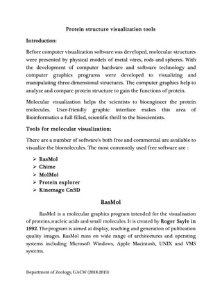 Department of Zoology, GACW (2018-2019)
Protein structure visualization tools
Introduction:
Before computer visualization software was developed, molecular structures
were presented by physical models of metal wires, rods and spheres. With
the development of computer hardware and software technology and
computer graphics programs were developed to visualizing and
manipulating three-dimensional structures. The computer graphics help to
analyze and compare protein structure to gain the functions of protein.
Molecular visualization helps the scientists to bioengineer the protein
molecules. User-friendly graphic interface makes this area of
Bioinformatics a full filled, scientific thrill to the bioscientists.
Tools for molecular visualization:
There are a number of software’s both free and commercial are available to
visualize the biomolecules. The most commonly used free software are :
 RasMol
 Chime
 MolMol
 Protein explorer
 Kinemage Cn3D
RasMol
RasMol is a molecular graphics program intended for the visualisation
of proteins, nucleic acids and small molecules. It is created by Roger Sayle in
1992. The program is aimed at display, teaching and generation of publication
quality images. RasMol runs on wide range of architectures and operating
systems including Microsoft Windows, Apple Macintosh, UNIX and VMS
systems.
 