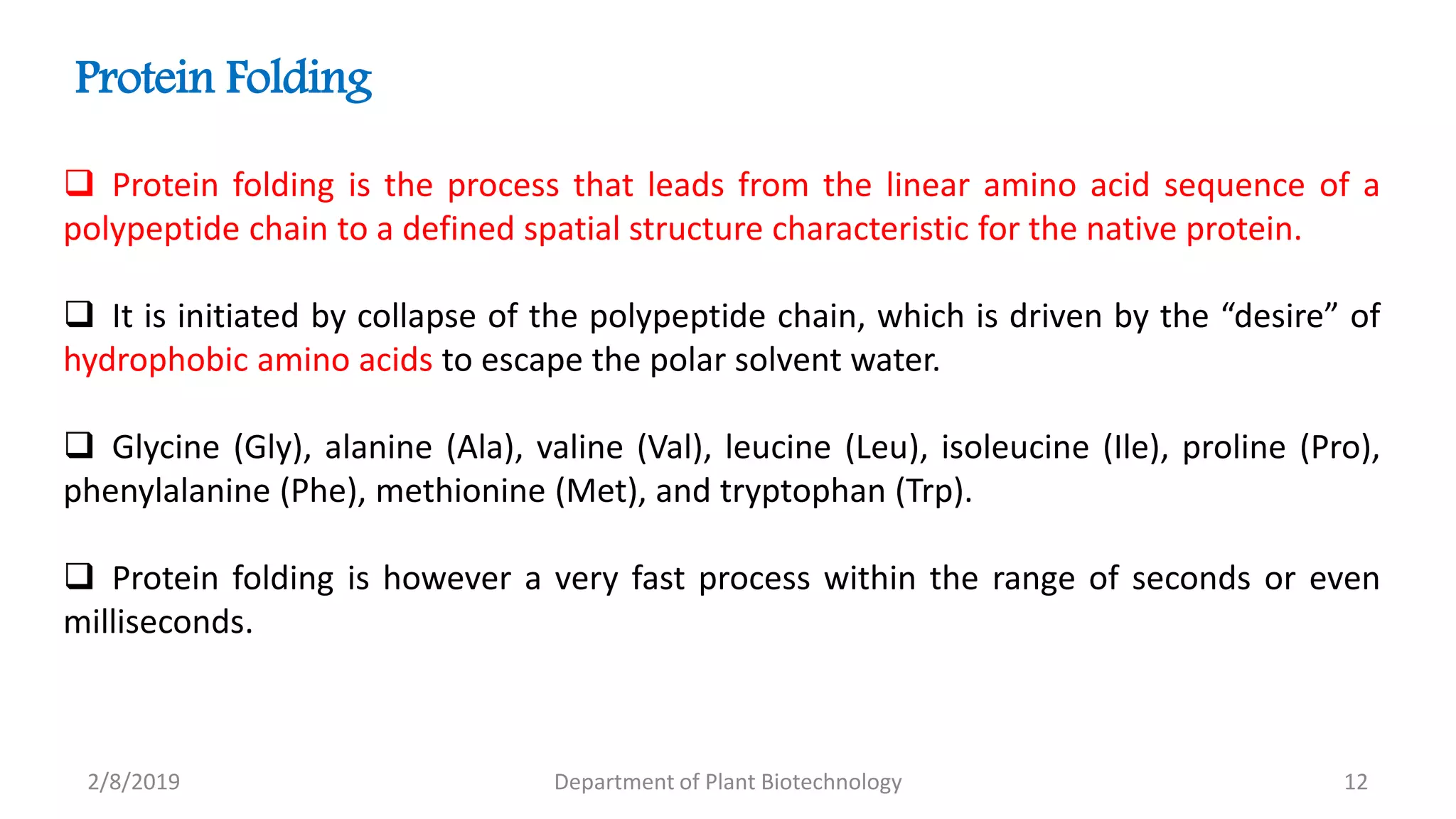 2/8/2019 Department of Plant Biotechnology 12
 Protein folding is the process that leads from the linear amino acid sequence of a
polypeptide chain to a defined spatial structure characteristic for the native protein.
 It is initiated by collapse of the polypeptide chain, which is driven by the “desire” of
hydrophobic amino acids to escape the polar solvent water.
 Glycine (Gly), alanine (Ala), valine (Val), leucine (Leu), isoleucine (Ile), proline (Pro),
phenylalanine (Phe), methionine (Met), and tryptophan (Trp).
 Protein folding is however a very fast process within the range of seconds or even
milliseconds.
Protein Folding
 