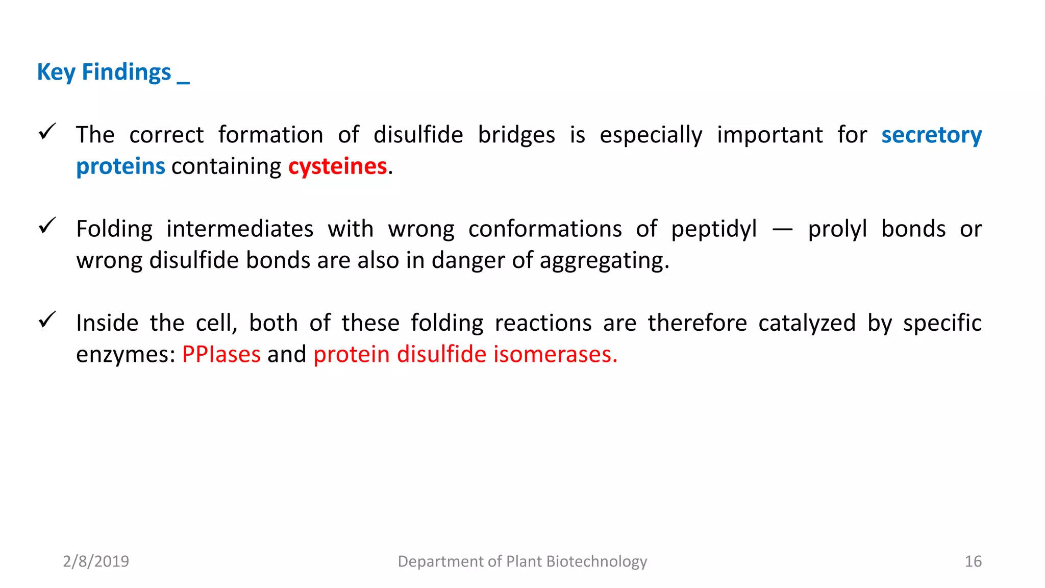 2/8/2019 Department of Plant Biotechnology 16
Key Findings _
 The correct formation of disulfide bridges is especially important for secretory
proteins containing cysteines.
 Folding intermediates with wrong conformations of peptidyl ― prolyl bonds or
wrong disulfide bonds are also in danger of aggregating.
 Inside the cell, both of these folding reactions are therefore catalyzed by specific
enzymes: PPIases and protein disulfide isomerases.
 