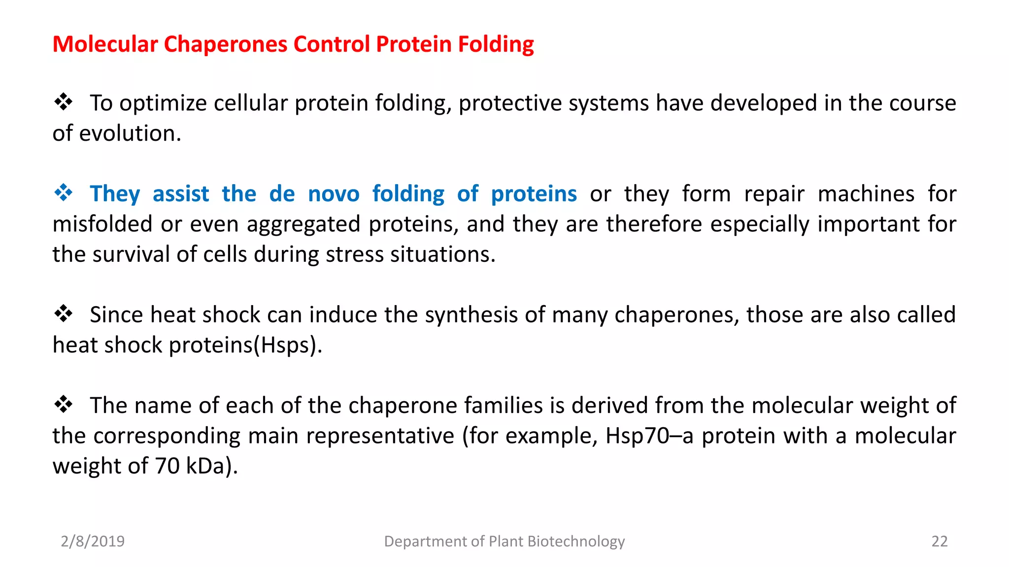 2/8/2019 Department of Plant Biotechnology 22
Molecular Chaperones Control Protein Folding
 To optimize cellular protein folding, protective systems have developed in the course
of evolution.
 They assist the de novo folding of proteins or they form repair machines for
misfolded or even aggregated proteins, and they are therefore especially important for
the survival of cells during stress situations.
 Since heat shock can induce the synthesis of many chaperones, those are also called
heat shock proteins(Hsps).
 The name of each of the chaperone families is derived from the molecular weight of
the corresponding main representative (for example, Hsp70–a protein with a molecular
weight of 70 kDa).
 