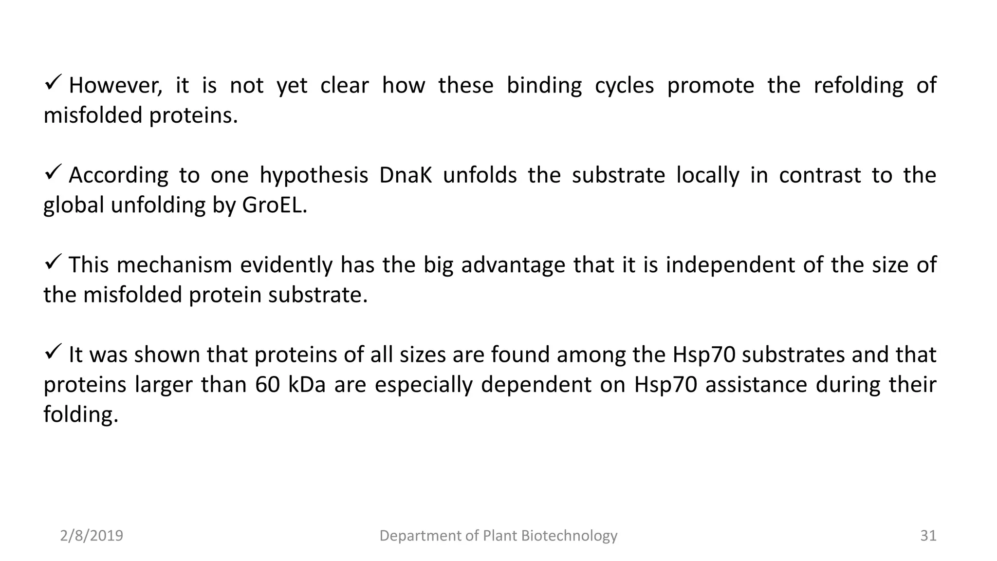 2/8/2019 Department of Plant Biotechnology 31
 However, it is not yet clear how these binding cycles promote the refolding of
misfolded proteins.
 According to one hypothesis DnaK unfolds the substrate locally in contrast to the
global unfolding by GroEL.
 This mechanism evidently has the big advantage that it is independent of the size of
the misfolded protein substrate.
 It was shown that proteins of all sizes are found among the Hsp70 substrates and that
proteins larger than 60 kDa are especially dependent on Hsp70 assistance during their
folding.
 