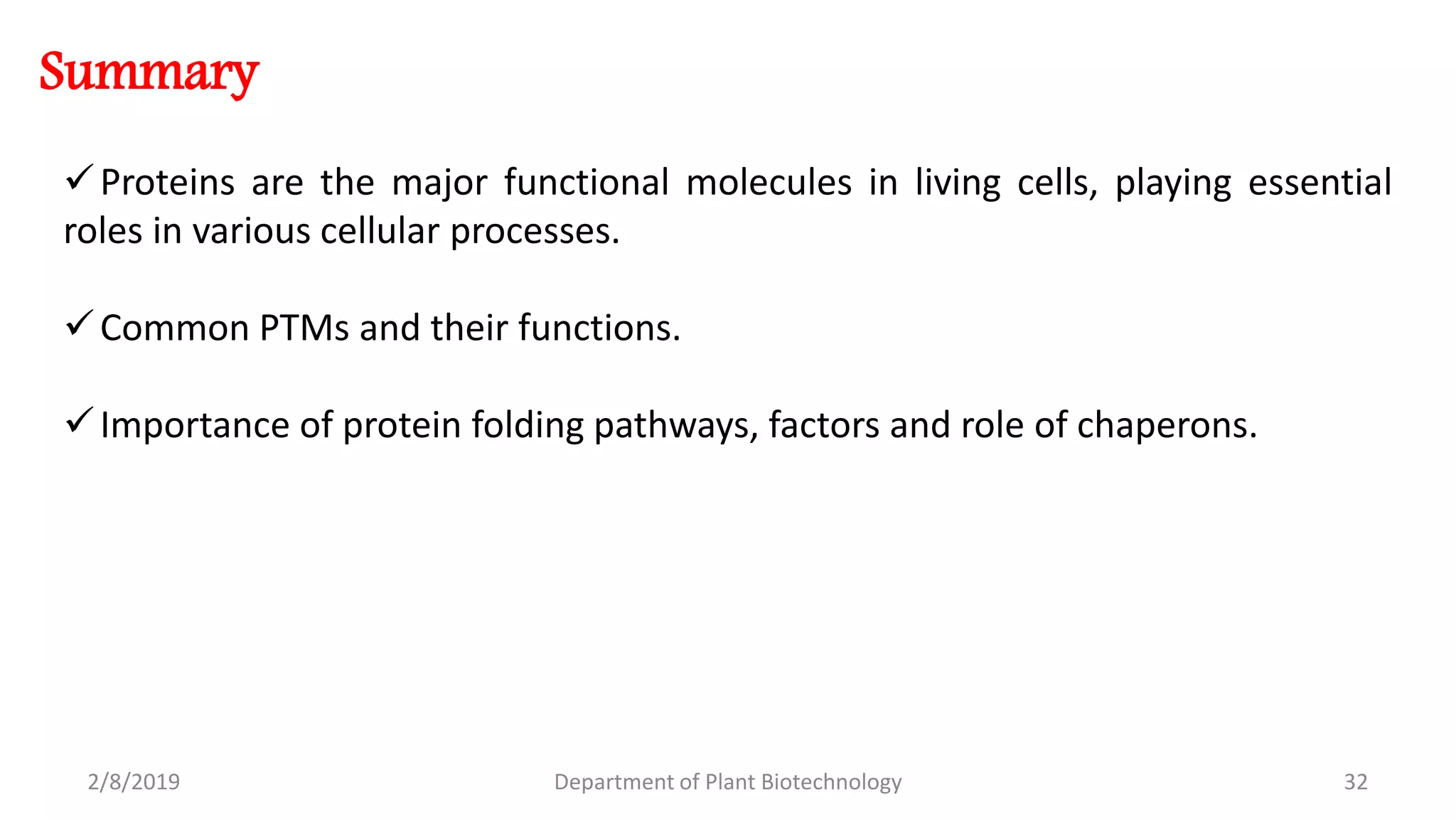 2/8/2019 Department of Plant Biotechnology 32
Summary
Proteins are the major functional molecules in living cells, playing essential
roles in various cellular processes.
Common PTMs and their functions.
Importance of protein folding pathways, factors and role of chaperons.
 