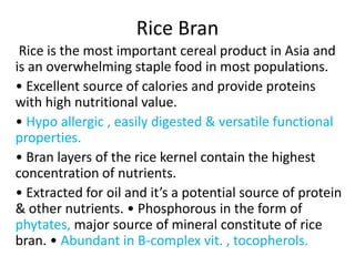Rice Bran
Rice is the most important cereal product in Asia and
is an overwhelming staple food in most populations.
• Excellent source of calories and provide proteins
with high nutritional value.
• Hypo allergic , easily digested & versatile functional
properties.
• Bran layers of the rice kernel contain the highest
concentration of nutrients.
• Extracted for oil and it’s a potential source of protein
& other nutrients. • Phosphorous in the form of
phytates, major source of mineral constitute of rice
bran. • Abundant in B-complex vit. , tocopherols.
 