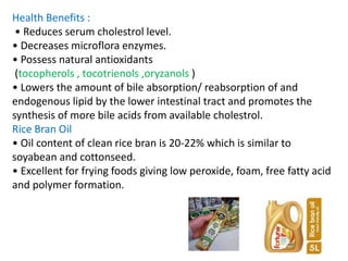 Health Benefits :
• Reduces serum cholestrol level.
• Decreases microflora enzymes.
• Possess natural antioxidants
(tocopherols , tocotrienols ,oryzanols )
• Lowers the amount of bile absorption/ reabsorption of and
endogenous lipid by the lower intestinal tract and promotes the
synthesis of more bile acids from available cholestrol.
Rice Bran Oil
• Oil content of clean rice bran is 20-22% which is similar to
soyabean and cottonseed.
• Excellent for frying foods giving low peroxide, foam, free fatty acid
and polymer formation.
 