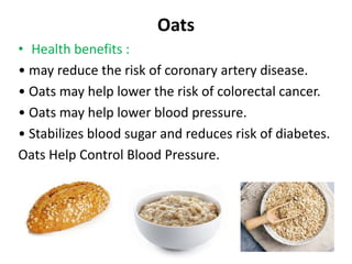 Oats
• Health benefits :
• may reduce the risk of coronary artery disease.
• Oats may help lower the risk of colorectal cancer.
• Oats may help lower blood pressure.
• Stabilizes blood sugar and reduces risk of diabetes.
Oats Help Control Blood Pressure.
 