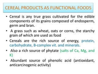 CEREAL PRODUCTS AS FUNCTIONAL FOODS
• Cereal is any true grass cultivated for the edible
components of its grains composed of endosperm,
germ and bran.
• A grass such as wheat, oats or corns, the starchy
grain of which are used as food
• Cereals are the rich source of energy, protein,
carbohydrate, B-complex vit. and minerals.
• Also a rich source of phytate (salts of Ca, Mg, and
K)
• Abundant source of phenolic acid (antioxidant,
anticarcinogenic activity)
 