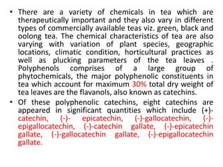 • There are a variety of chemicals in tea which are
therapeutically important and they also vary in different
types of commercially available teas viz. green, black and
oolong tea. The chemical characteristics of tea are also
varying with variation of plant species, geographic
locations, climatic condition, horticultural practices as
well as plucking parameters of the tea leaves .
Polyphenols comprises of a large group of
phytochemicals, the major polyphenolic constituents in
tea which account for maximum 30% total dry weight of
tea leaves are the flavanols, also known as catechins.
• Of these polyphenolic catechins, eight catechins are
appeared in significant quantities which include (+)-
catechin, (-)- epicatechin, (-)-gallocatechin, (-)-
epigallocatechin, (-)-catechin gallate, (-)-epicatechin
gallate, (-)-gallocatechin gallate, (-)-epigallocatechin
gallate.
 
