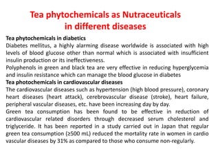 Tea phytochemicals as Nutraceuticals
in different diseases
Tea phytochemicals in diabetics
Diabetes mellitus, a highly alarming disease worldwide is associated with high
levels of blood glucose other than normal which is associated with insufficient
insulin production or its ineffectiveness.
Polyphenols in green and black tea are very effective in reducing hyperglycemia
and insulin resistance which can manage the blood glucose in diabetes
Tea photochemicals in cardiovascular diseases
The cardiovascular diseases such as hypertension (high blood pressure), coronary
heart diseases (heart attack), cerebrovascular disease (stroke), heart failure,
peripheral vascular diseases, etc. have been increasing day by day.
Green tea consumption has been found to be effective in reduction of
cardiovascular related disorders through decreased serum cholesterol and
triglyceride. It has been reported in a study carried out in Japan that regular
green tea consumption (≥500 mL) reduced the mortality rate in women in cardio
vascular diseases by 31% as compared to those who consume non-regularly.
 