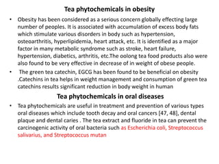 Tea phytochemicals in obesity
• Obesity has been considered as a serious concern globally effecting large
number of peoples. It is associated with accumulation of excess body fats
which stimulate various disorders in body such as hypertension,
osteoarthritis, hyperlipidemia, heart attack, etc. It is identified as a major
factor in many metabolic syndrome such as stroke, heart failure,
hypertension, diabetics, arthritis, etc.The oolong tea food products also were
also found to be very effective in decrease of in weight of obese people.
• The green tea catechin, EGCG has been found to be beneficial on obesity
.Catechins in tea helps in weight management and consumption of green tea
catechins results significant reduction in body weight in human
Tea phytochemicals in oral diseases
• Tea phytochemicals are useful in treatment and prevention of various types
oral diseases which include tooth decay and oral cancers [47, 48], dental
plaque and dental caries . The tea extract and fluoride in tea can prevent the
carcinogenic activity of oral bacteria such as Escherichia coli, Streptococcus
salivarius, and Streptococcus mutan
 