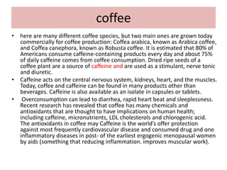 coffee
• here are many different coffee species, but two main ones are grown today
commercially for coffee production: Coffea arabica, known as Arabica coffee,
and Coffea canephora, known as Robusta coffee. It is estimated that 80% of
Americans consume caffeine-containing products every day and about 75%
of daily caffeine comes from coffee consumption. Dried ripe seeds of a
coffee plant are a source of caffeine and are used as a stimulant, nerve tonic
and diuretic.
• Caffeine acts on the central nervous system, kidneys, heart, and the muscles.
Today, coffee and caffeine can be found in many products other than
beverages. Caffeine is also available as an isolate in capsules or tablets.
• Overconsumption can lead to diarrhea, rapid heart beat and sleeplessness.
Recent research has revealed that coffee has many chemicals and
antioxidants that are thought to have implications on human health;
including caffeine, micronutrients, LDL cholesterols and chlorogenic acid.
The antioxidants in coffee may Caffeine is the world’s offer protection
against most frequently cardiovascular disease and consumed drug and one
inflammatory diseases in post- of the earliest ergogenic menopausal women
by aids (something that reducing inflammation. improves muscular work).
 