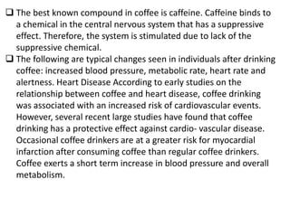  The best known compound in coffee is caffeine. Caffeine binds to
a chemical in the central nervous system that has a suppressive
effect. Therefore, the system is stimulated due to lack of the
suppressive chemical.
 The following are typical changes seen in individuals after drinking
coffee: increased blood pressure, metabolic rate, heart rate and
alertness. Heart Disease According to early studies on the
relationship between coffee and heart disease, coffee drinking
was associated with an increased risk of cardiovascular events.
However, several recent large studies have found that coffee
drinking has a protective effect against cardio- vascular disease.
Occasional coffee drinkers are at a greater risk for myocardial
infarction after consuming coffee than regular coffee drinkers.
Coffee exerts a short term increase in blood pressure and overall
metabolism.
 