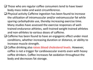  Those who are regular coffee consumers tend to have lower
body mass index and waist circumference.
 Physical activity Caffeine ingestion has been found to increase
the utilization of intramuscular and/or extramuscular fat while
sparing carbohydrate use, thereby increasing exercise time.
Many studies have assessed the exercise responses of well-
trained endurance athletes, well-trained weight trained athletes
and non-athletes to various doses of caffeine.
 Caffeine has been found to have an ergogenic effect under most
conditions, whether increasing duration or distance, or ability to
increase muscle strength.
 Coffee drinking also raises blood cholesterol levels. However,
coffee is not a trigger for cardiovascular events even with heavy
coffee drinkers. Coffee increases fat oxidation throughout the
body and decreases fat storage.
 