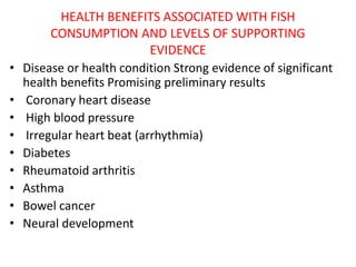 HEALTH BENEFITS ASSOCIATED WITH FISH
CONSUMPTION AND LEVELS OF SUPPORTING
EVIDENCE
• Disease or health condition Strong evidence of significant
health benefits Promising preliminary results
• Coronary heart disease
• High blood pressure
• Irregular heart beat (arrhythmia)
• Diabetes
• Rheumatoid arthritis
• Asthma
• Bowel cancer
• Neural development
 