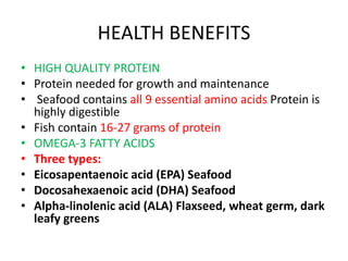 HEALTH BENEFITS
• HIGH QUALITY PROTEIN
• Protein needed for growth and maintenance
• Seafood contains all 9 essential amino acids Protein is
highly digestible
• Fish contain 16-27 grams of protein
• OMEGA-3 FATTY ACIDS
• Three types:
• Eicosapentaenoic acid (EPA) Seafood
• Docosahexaenoic acid (DHA) Seafood
• Alpha-linolenic acid (ALA) Flaxseed, wheat germ, dark
leafy greens
 