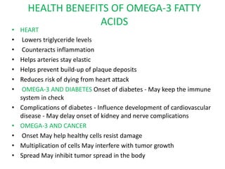 HEALTH BENEFITS OF OMEGA-3 FATTY
ACIDS
• HEART
• Lowers triglyceride levels
• Counteracts inflammation
• Helps arteries stay elastic
• Helps prevent build-up of plaque deposits
• Reduces risk of dying from heart attack
• OMEGA-3 AND DIABETES Onset of diabetes - May keep the immune
system in check
• Complications of diabetes - Influence development of cardiovascular
disease - May delay onset of kidney and nerve complications
• OMEGA-3 AND CANCER
• Onset May help healthy cells resist damage
• Multiplication of cells May interfere with tumor growth
• Spread May inhibit tumor spread in the body
 