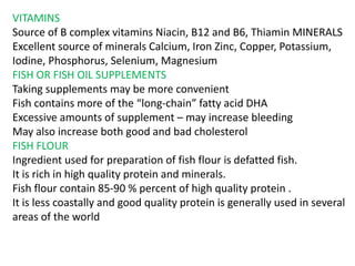 VITAMINS
Source of B complex vitamins Niacin, B12 and B6, Thiamin MINERALS
Excellent source of minerals Calcium, Iron Zinc, Copper, Potassium,
Iodine, Phosphorus, Selenium, Magnesium
FISH OR FISH OIL SUPPLEMENTS
Taking supplements may be more convenient
Fish contains more of the “long-chain” fatty acid DHA
Excessive amounts of supplement – may increase bleeding
May also increase both good and bad cholesterol
FISH FLOUR
Ingredient used for preparation of fish flour is defatted fish.
It is rich in high quality protein and minerals.
Fish flour contain 85-90 % percent of high quality protein .
It is less coastally and good quality protein is generally used in several
areas of the world
 