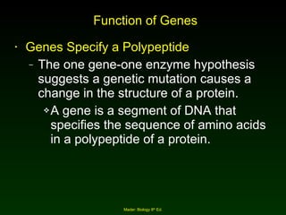 Function of Genes Genes Specify a Polypeptide The one gene-one enzyme hypothesis suggests a genetic mutation causes a change in the structure of a protein. A gene is a segment of DNA that specifies the sequence of amino acids in a polypeptide of a protein. Mader: Biology 8 th  Ed. 