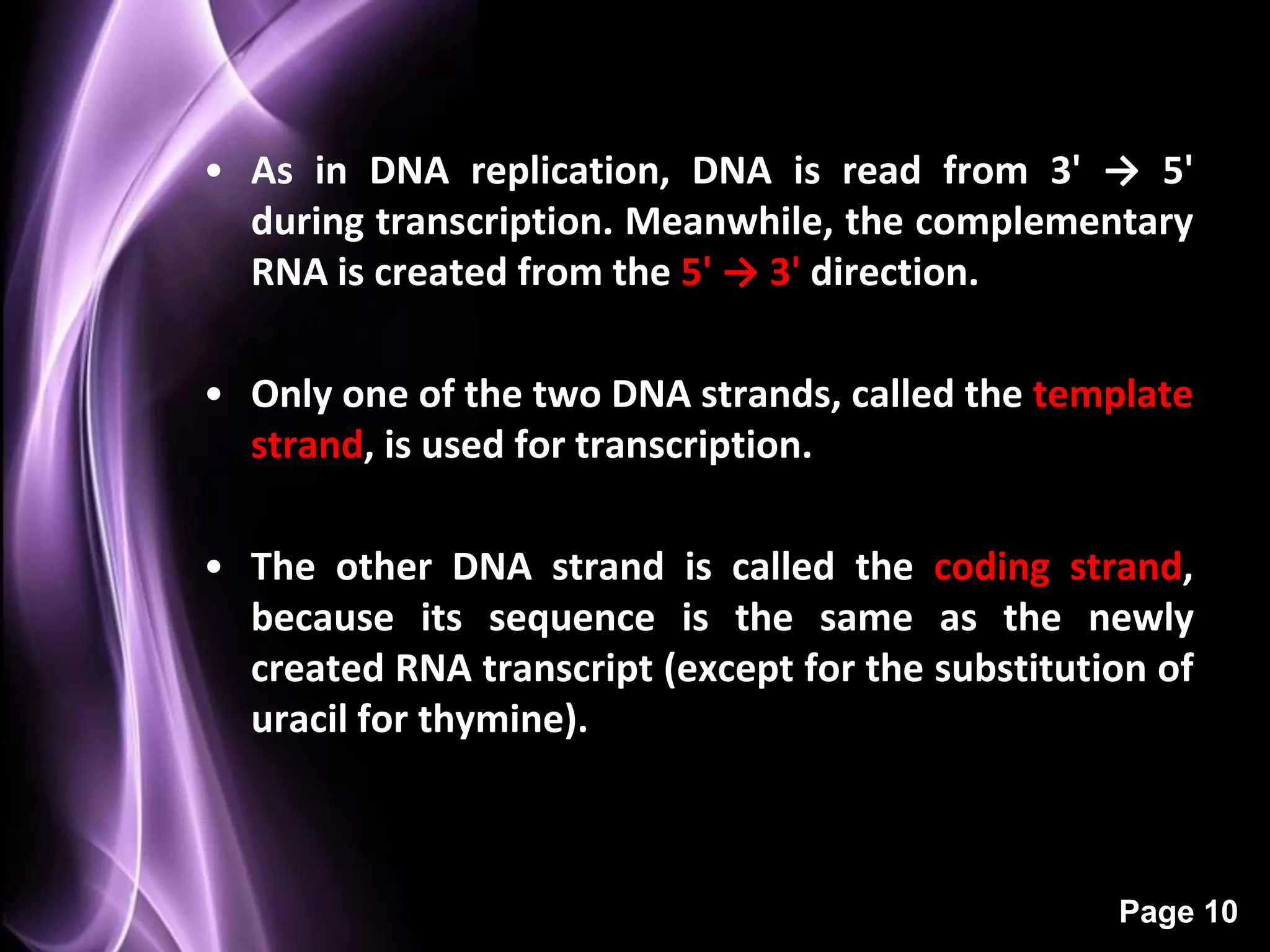 • As in DNA replication, DNA is read from 3' → 5'
  during transcription. Meanwhile, the complementary
  RNA is created from the 5' → 3' direction.

• Only one of the two DNA strands, called the template
  strand, is used for transcription.

• The other DNA strand is called the coding strand,
  because its sequence is the same as the newly
  created RNA transcript (except for the substitution of
  uracil for thymine).



                                                   Page 10
 
