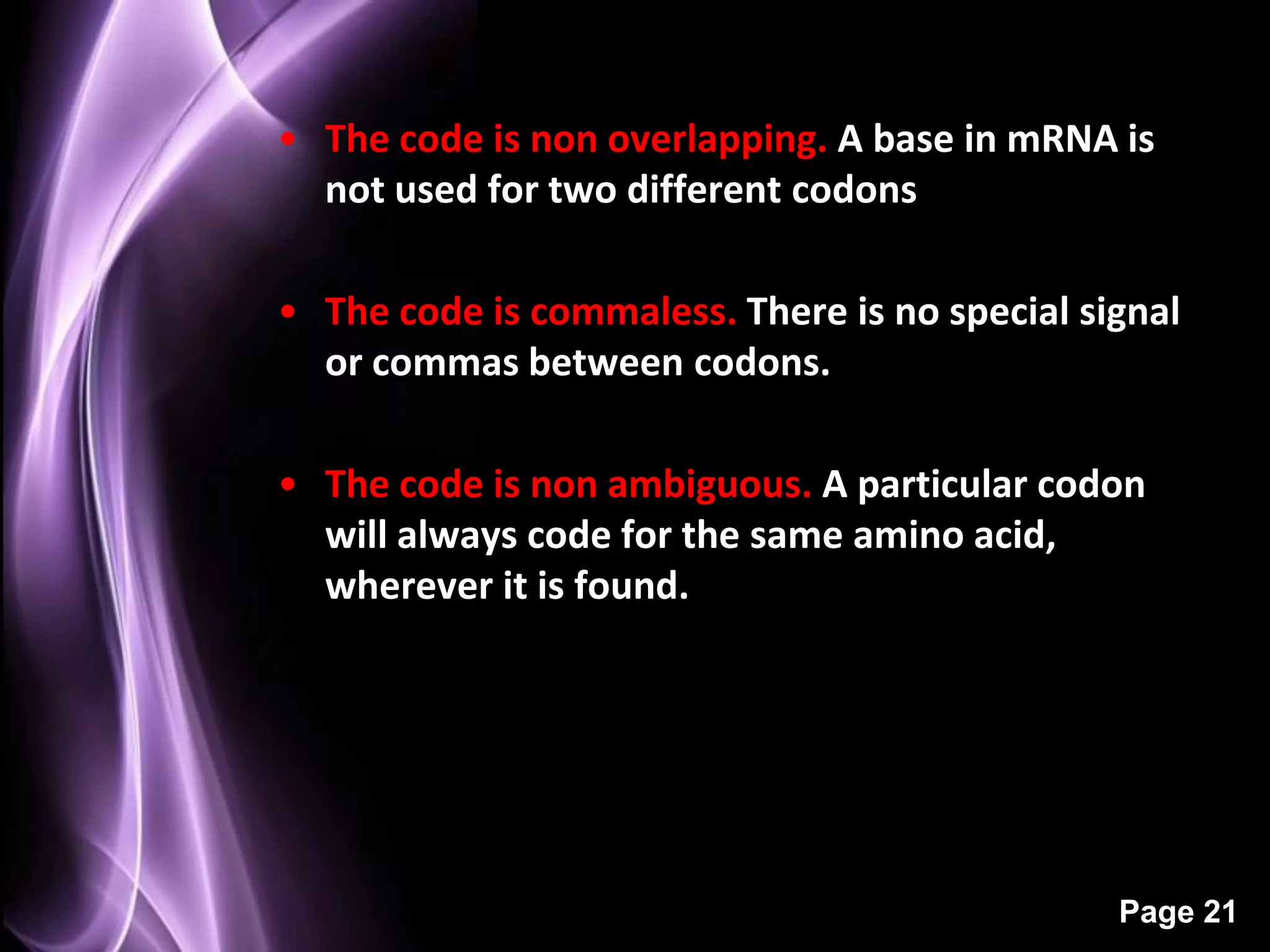 • The code is non overlapping. A base in mRNA is
  not used for two different codons

• The code is commaless. There is no special signal
  or commas between codons.

• The code is non ambiguous. A particular codon
  will always code for the same amino acid,
  wherever it is found.




                                               Page 21
 