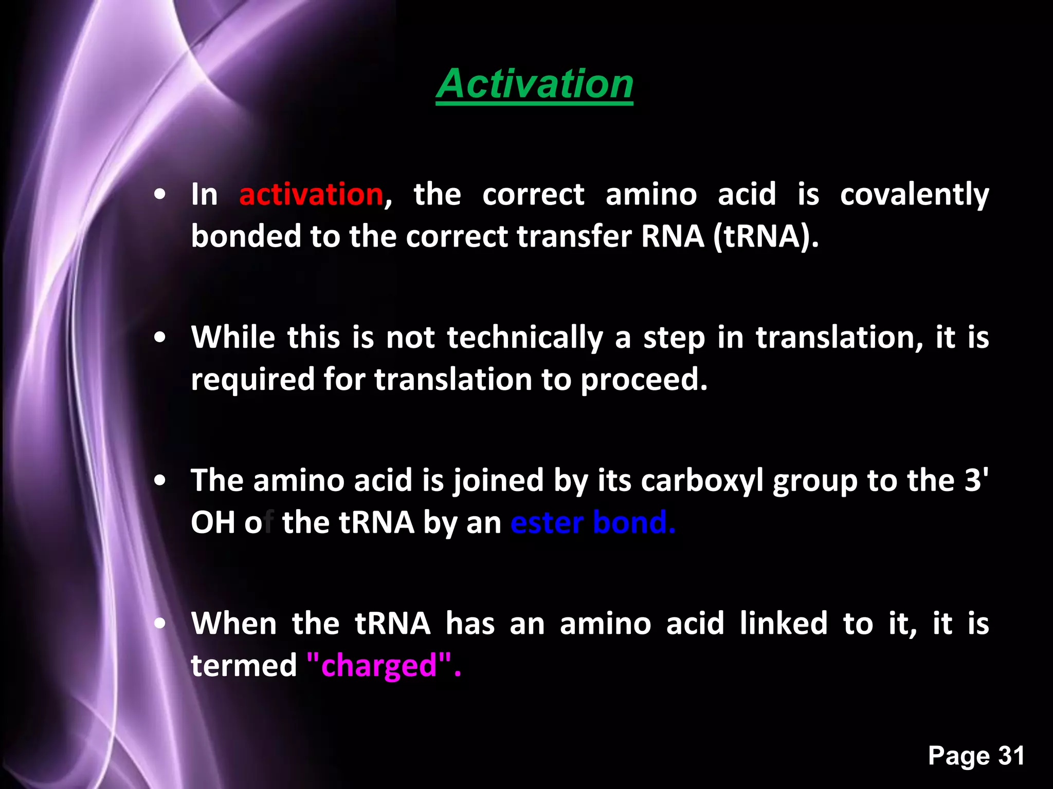 Activation

• In activation, the correct amino acid is covalently
  bonded to the correct transfer RNA (tRNA).

• While this is not technically a step in translation, it is
  required for translation to proceed.

• The amino acid is joined by its carboxyl group to the 3'
  OH of the tRNA by an ester bond.

• When the tRNA has an amino acid linked to it, it is
  termed "charged".

                                                       Page 31
 