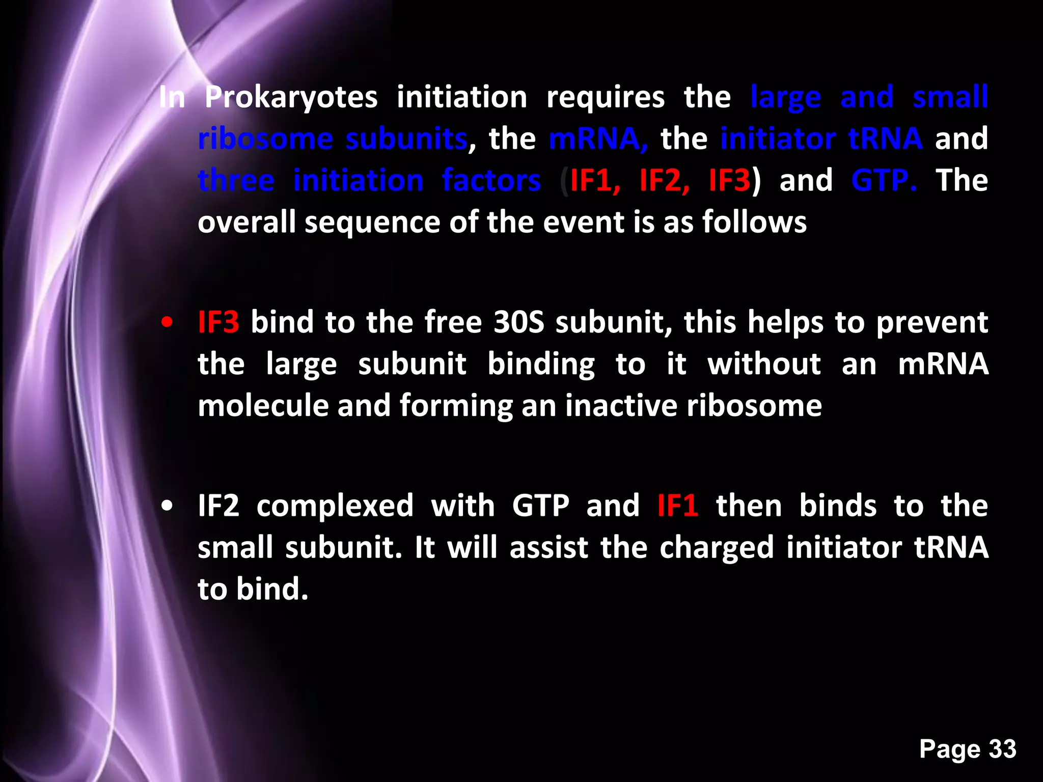 In Prokaryotes initiation requires the large and small
   ribosome subunits, the mRNA, the initiator tRNA and
   three initiation factors (IF1, IF2, IF3) and GTP. The
   overall sequence of the event is as follows
                  Initiation

• IF3 bind to the free 30S subunit, this helps to prevent
  the large subunit binding to it without an mRNA
  molecule and forming an inactive ribosome

• IF2 complexed with GTP and IF1 then binds to the
  small subunit. It will assist the charged initiator tRNA
  to bind.



                                                     Page 33
 