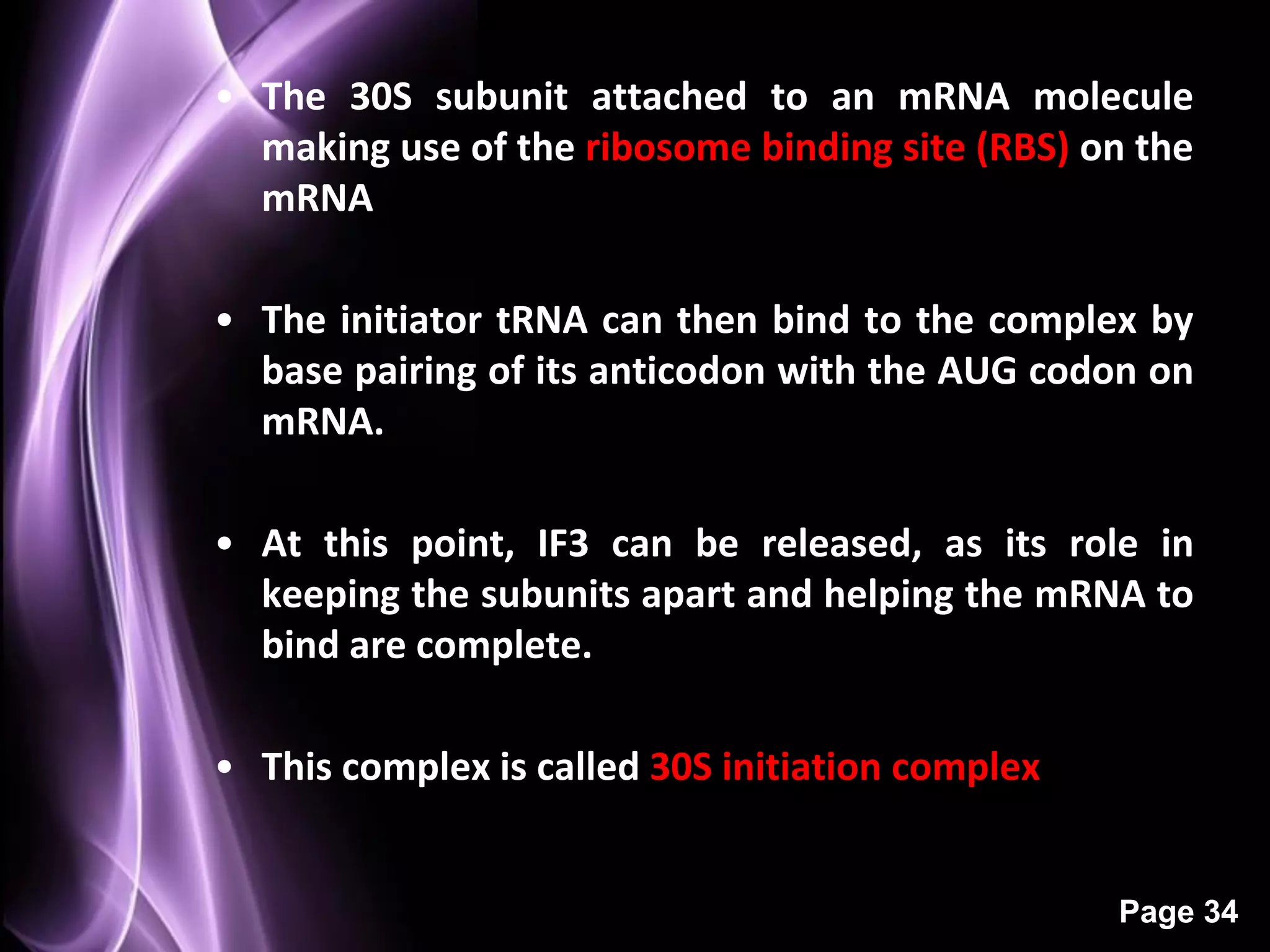 • The 30S subunit attached to an mRNA molecule
  making use of the ribosome binding site (RBS) on the
  mRNA

• The initiator tRNA can then bind to the complex by
  base pairing of its anticodon with the AUG codon on
  mRNA.

• At this point, IF3 can be released, as its role in
  keeping the subunits apart and helping the mRNA to
  bind are complete.

• This complex is called 30S initiation complex


                                                  Page 34
 