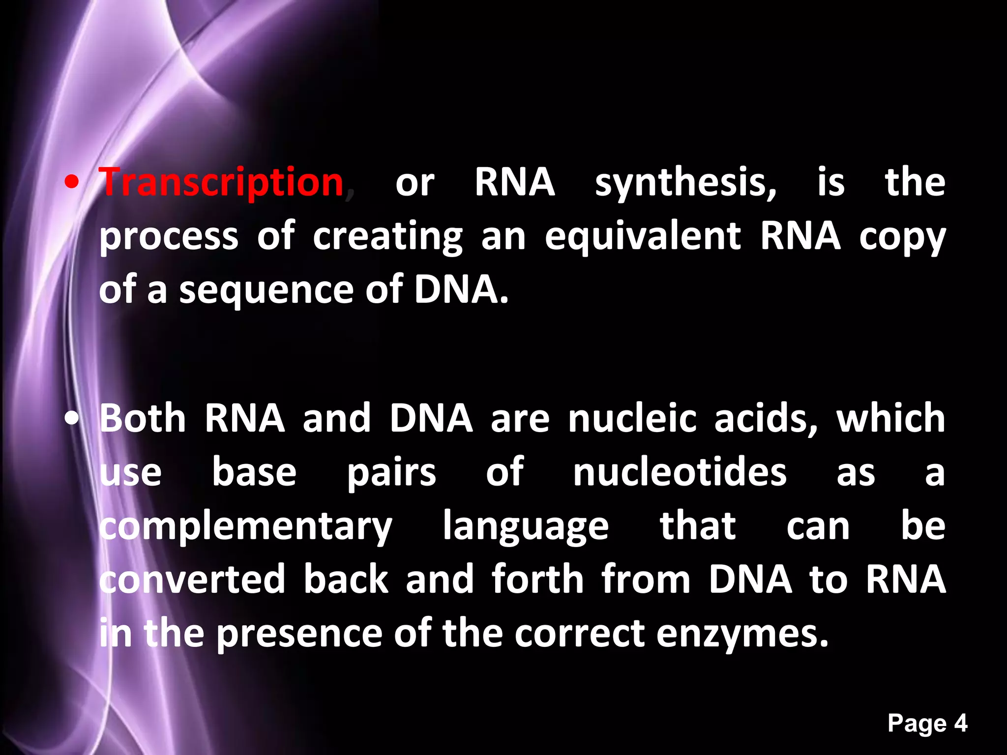 • Transcription, or RNA synthesis, is the
  process of creating an equivalent RNA copy
  of a sequence of DNA.

• Both RNA and DNA are nucleic acids, which
  use base pairs of nucleotides as a
  complementary language that can be
  converted back and forth from DNA to RNA
  in the presence of the correct enzymes.
                                         Page 4
 