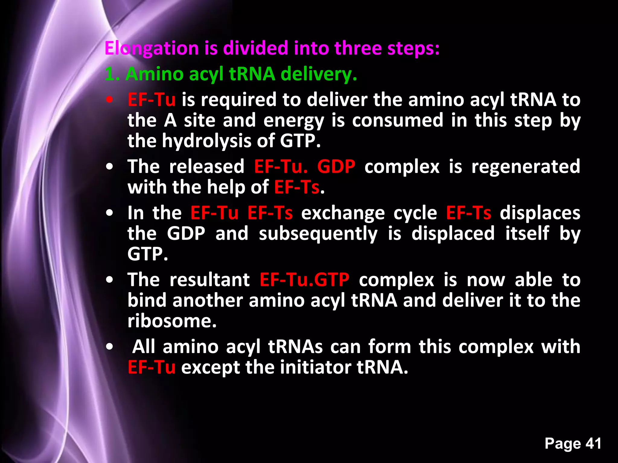 Elongation is divided into three steps:
1. Amino acyl tRNA delivery.
• EF-Tu is required to deliver the amino acyl tRNA to
   the A site and energy is consumed in this step by
   the hydrolysis of GTP.
• The released EF-Tu. GDP complex is regenerated
   with the help of EF-Ts.
• In the EF-Tu EF-Ts exchange cycle EF-Ts displaces
   the GDP and subsequently is displaced itself by
   GTP.
• The resultant EF-Tu.GTP complex is now able to
   bind another amino acyl tRNA and deliver it to the
   ribosome.
• All amino acyl tRNAs can form this complex with
   EF-Tu except the initiator tRNA.


                                                Page 41
 