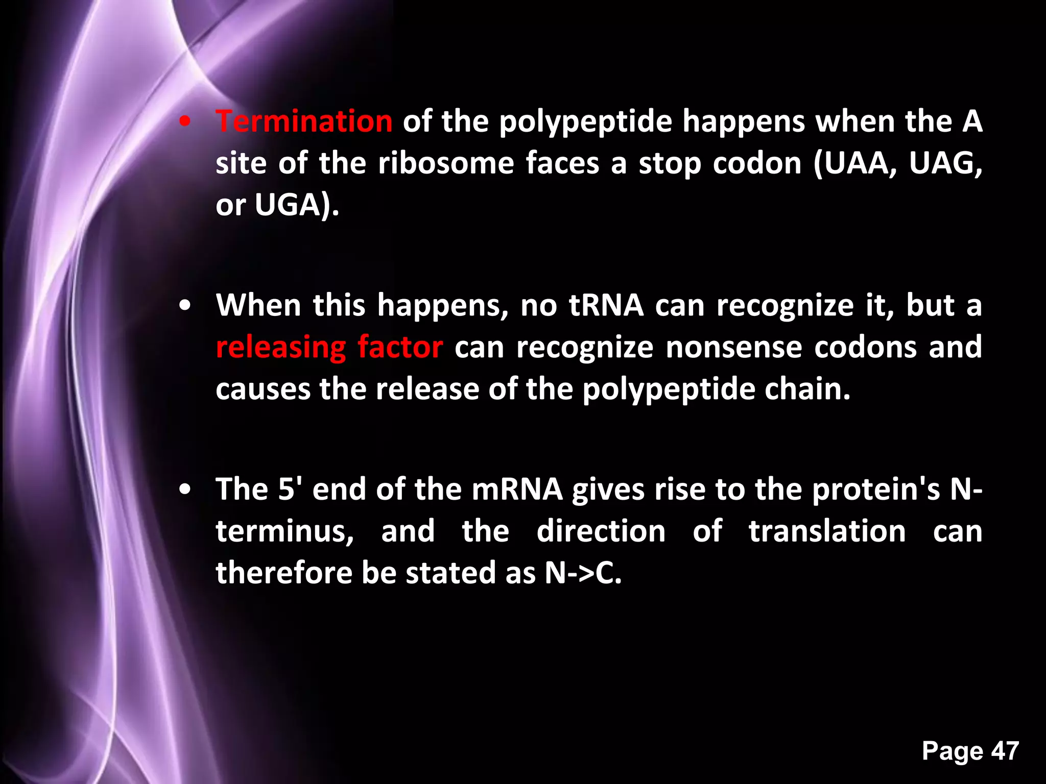 • Termination of the polypeptide happens when the A
                  Termination
  site of the ribosome faces a stop codon (UAA, UAG,
  or UGA).

• When this happens, no tRNA can recognize it, but a
  releasing factor can recognize nonsense codons and
  causes the release of the polypeptide chain.

• The 5' end of the mRNA gives rise to the protein's N-
  terminus, and the direction of translation can
  therefore be stated as N->C.




                                                  Page 47
 