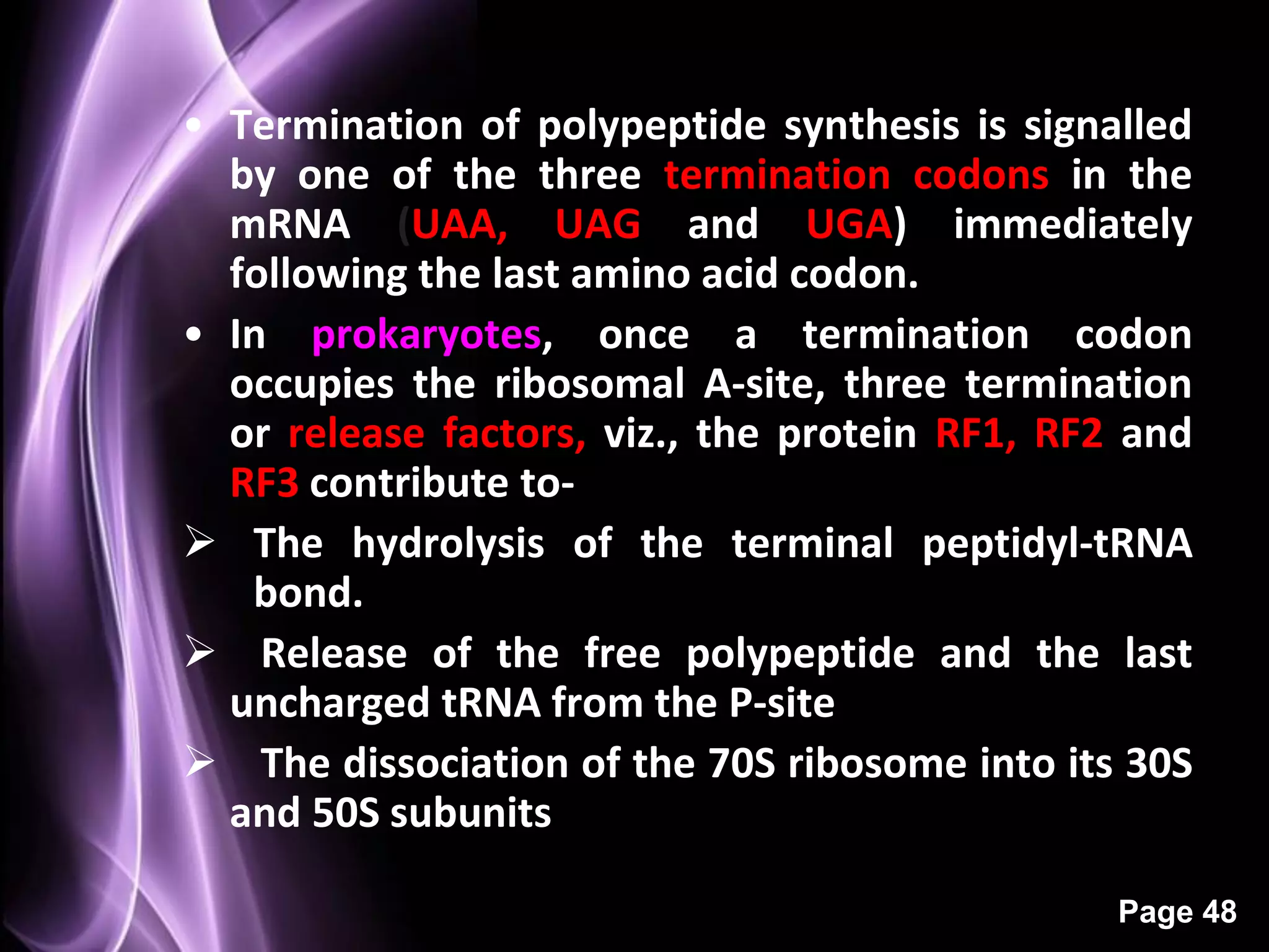 Termination
• Termination of polypeptide synthesis is signalled
  by one of the three termination codons in the
  mRNA (UAA, UAG and UGA) immediately
  following the last amino acid codon.
• In prokaryotes, once a termination codon
  occupies the ribosomal A-site, three termination
  or release factors, viz., the protein RF1, RF2 and
  RF3 contribute to-
 The hydrolysis of the terminal peptidyl-tRNA
   bond.
 Release of the free polypeptide and the last
  uncharged tRNA from the P-site
 The dissociation of the 70S ribosome into its 30S
  and 50S subunits

                                                Page 48
 