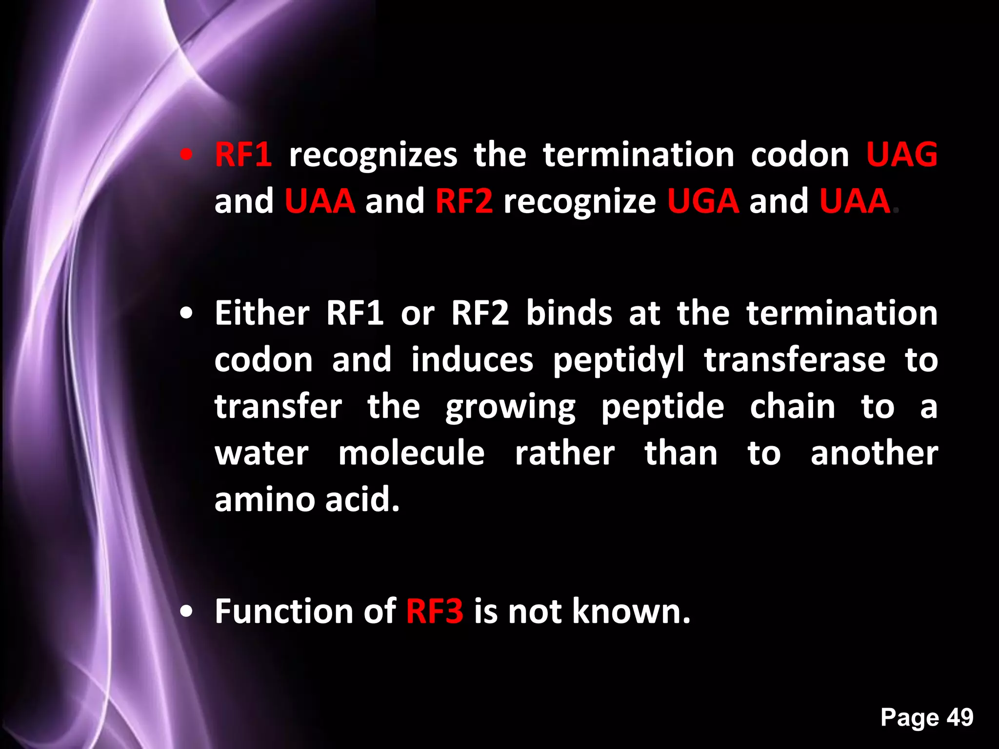 • RF1 recognizes the termination codon UAG
  and UAA and RF2 recognize UGA and UAA.

• Either RF1 or RF2 binds at the termination
  codon and induces peptidyl transferase to
  transfer the growing peptide chain to a
  water molecule rather than to another
  amino acid.

• Function of RF3 is not known.

                                        Page 49
 