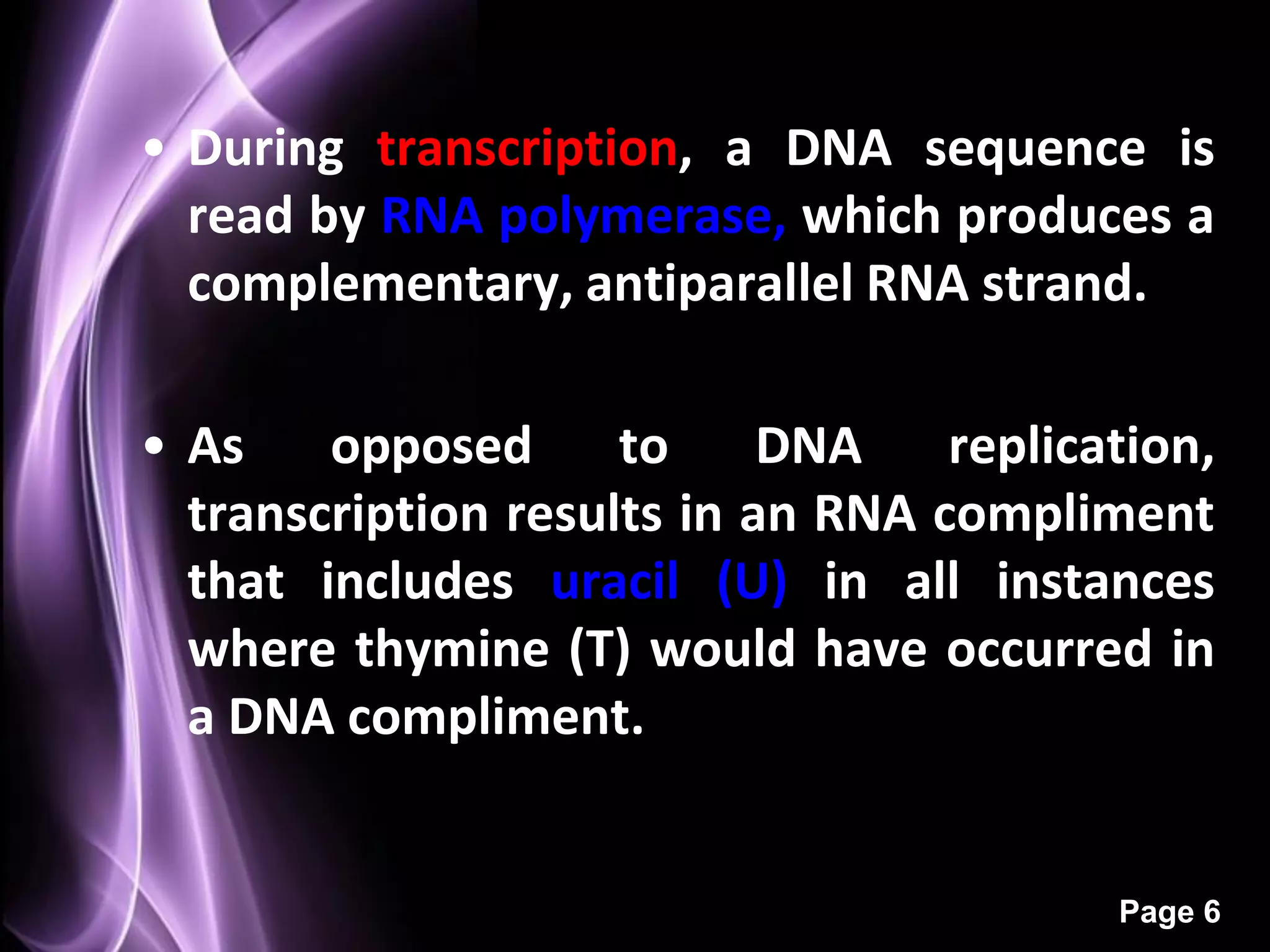• During transcription, a DNA sequence is
  read by RNA polymerase, which produces a
  complementary, antiparallel RNA strand.

• As    opposed      to     DNA    replication,
  transcription results in an RNA compliment
  that includes uracil (U) in all instances
  where thymine (T) would have occurred in
  a DNA compliment.


                                          Page 6
 