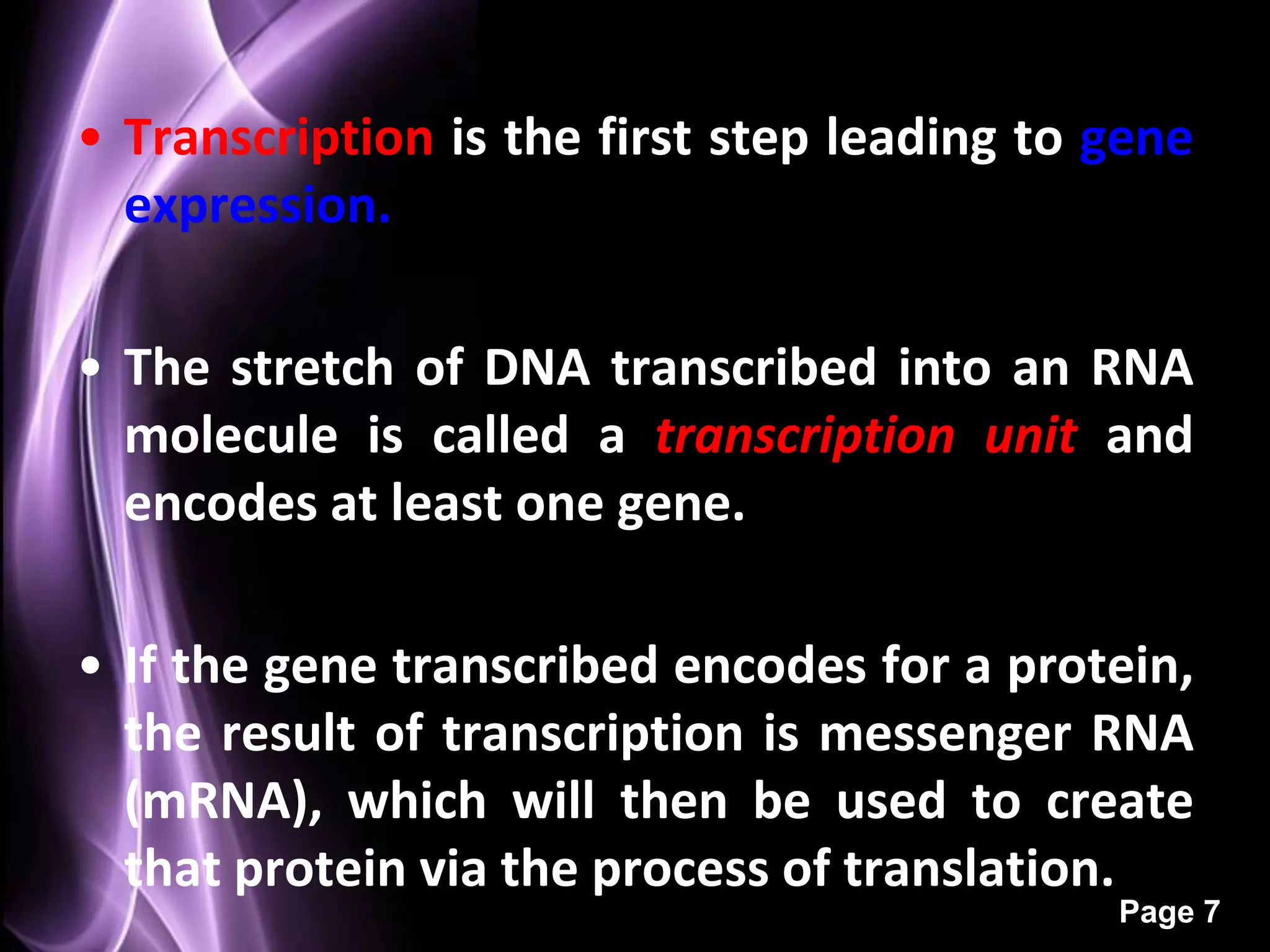 • Transcription is the first step leading to gene
  expression.

• The stretch of DNA transcribed into an RNA
  molecule is called a transcription unit and
  encodes at least one gene.

• If the gene transcribed encodes for a protein,
  the result of transcription is messenger RNA
  (mRNA), which will then be used to create
  that protein via the process of translation.
                                             Page 7
 