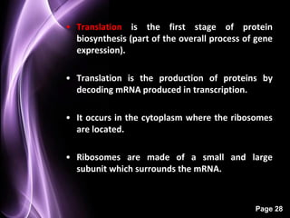 • Translation is the first stage of protein
  biosynthesis (part of the overall process of gene
  expression).

• Translation is the production of proteins by
  decoding mRNA produced in transcription.

• It occurs in the cytoplasm where the ribosomes
  are located.

• Ribosomes are made of a small and large
  subunit which surrounds the mRNA.



                                              Page 28
 