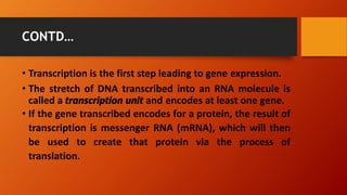 CONTD…
• Transcription is the first step leading to gene expression.
• The stretch of DNA transcribed into an RNA molecule is
called a transcription unit and encodes at least one gene.
• If the gene transcribed encodes for a protein, the result of
transcription is messenger RNA (mRNA), which will then
be used to create that protein via the process of
translation.
 