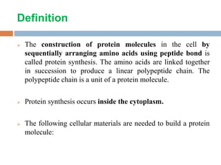 Definition
 The construction of protein molecules in the cell by
sequentially arranging amino acids using peptide bond is
called protein synthesis. The amino acids are linked together
in succession to produce a linear polypeptide chain. The
polypeptide chain is a unit of a protein molecule.
 Protein synthesis occurs inside the cytoplasm.
 The following cellular materials are needed to build a protein
molecule:
 