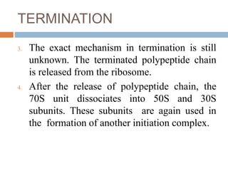 TERMINATION
3. The exact mechanism in termination is still
unknown. The terminated polypeptide chain
is released from the ribosome.
4. After the release of polypeptide chain, the
70S unit dissociates into 50S and 30S
subunits. These subunits are again used in
the formation of another initiation complex.
 