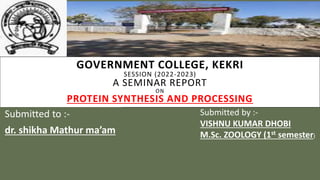 GOVERNMENT COLLEGE, KEKRI
SESSION (2022-2023)
A SEMINAR REPORT
ON
PROTEIN SYNTHESIS AND PROCESSING
Submitted to :-
dr. shikha Mathur ma’am
Submitted by :-
VISHNU KUMAR DHOBI
M.Sc. ZOOLOGY (1st semester)
 
