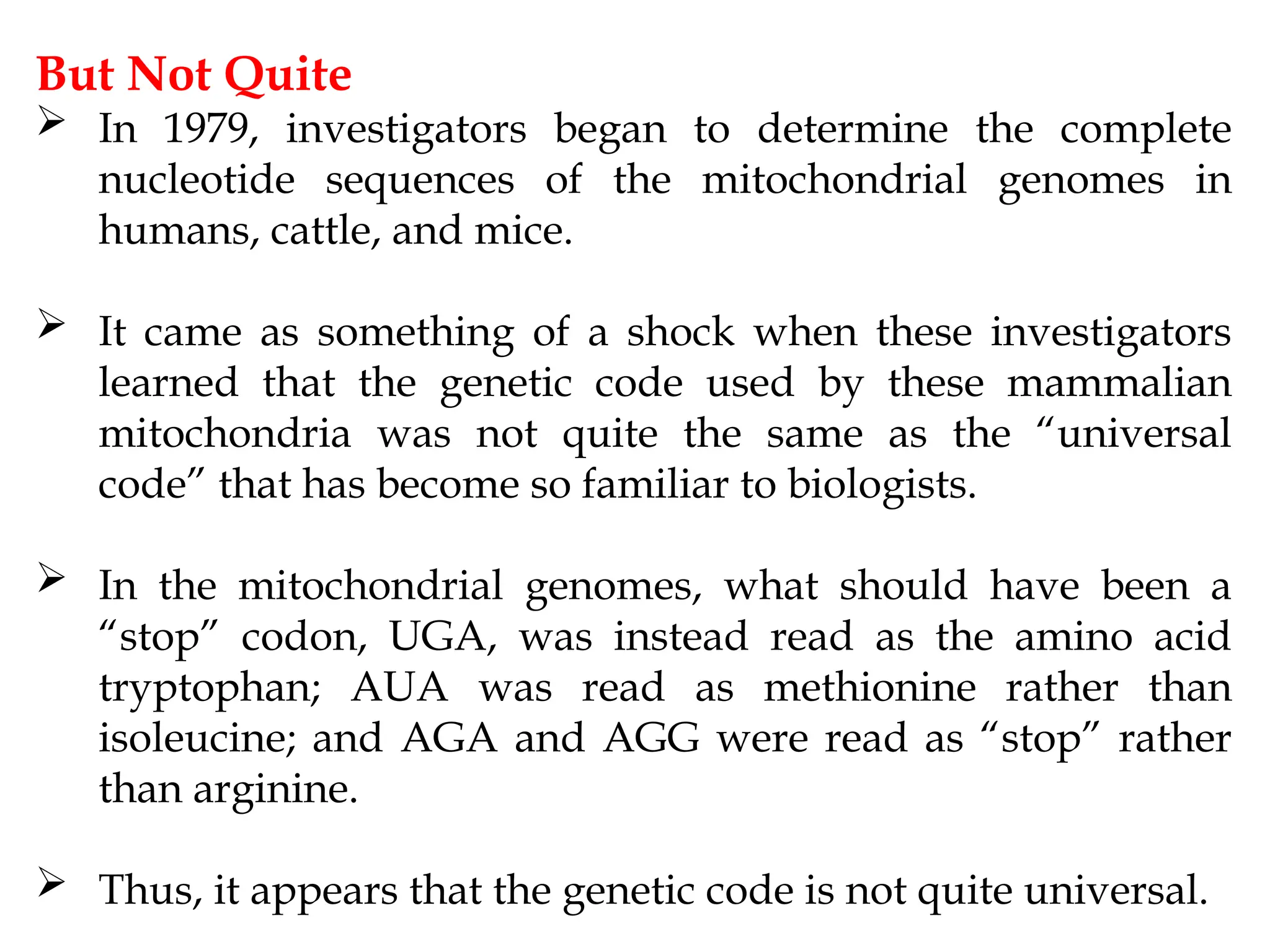 But Not Quite
 In 1979, investigators began to determine the complete
nucleotide sequences of the mitochondrial genomes in
humans, cattle, and mice.
 It came as something of a shock when these investigators
learned that the genetic code used by these mammalian
mitochondria was not quite the same as the “universal
code” that has become so familiar to biologists.
 In the mitochondrial genomes, what should have been a
“stop” codon, UGA, was instead read as the amino acid
tryptophan; AUA was read as methionine rather than
isoleucine; and AGA and AGG were read as “stop” rather
than arginine.
 Thus, it appears that the genetic code is not quite universal.
 