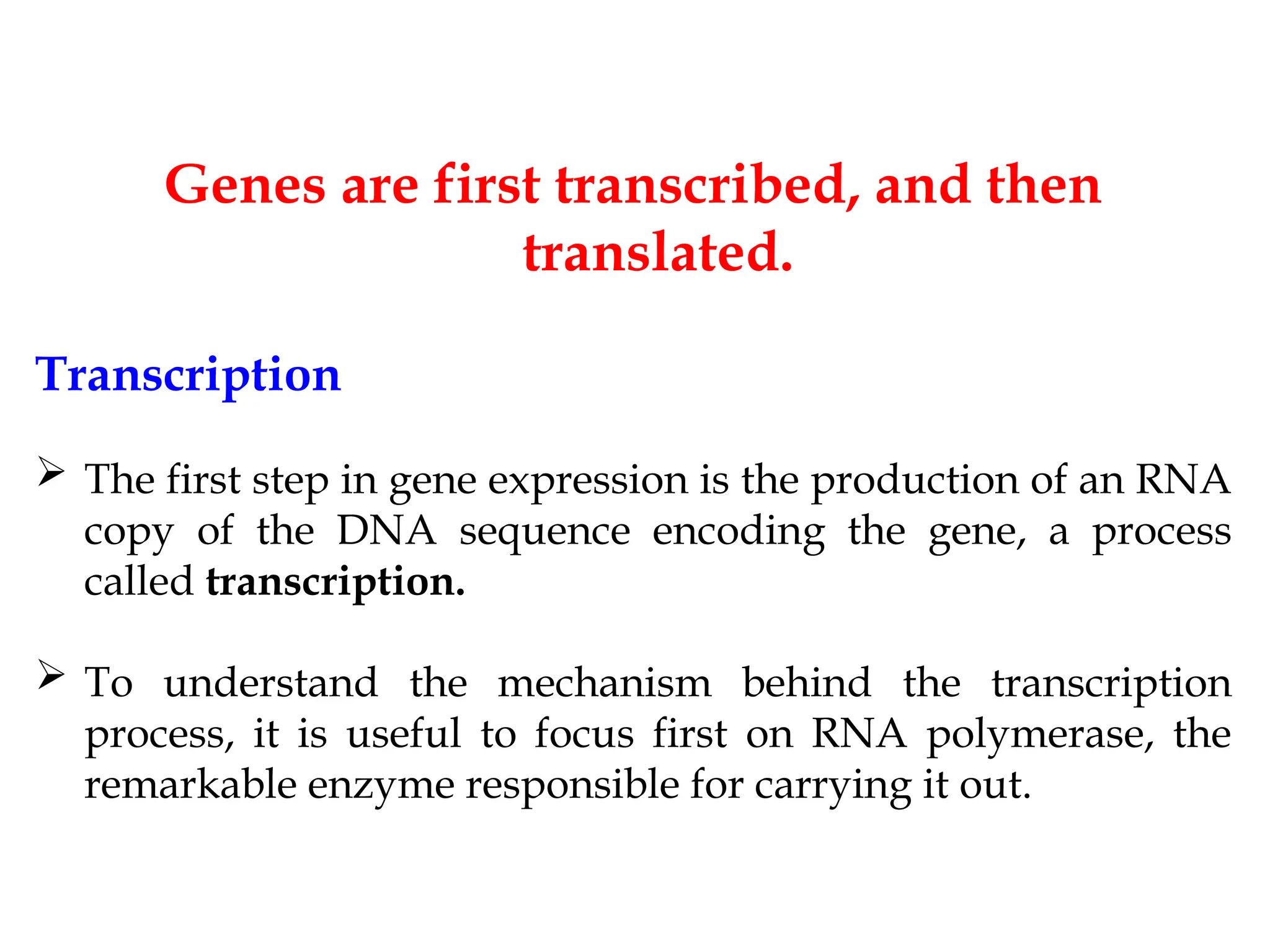 Genes are first transcribed, and then
translated.
Transcription
 The first step in gene expression is the production of an RNA
copy of the DNA sequence encoding the gene, a process
called transcription.
 To understand the mechanism behind the transcription
process, it is useful to focus first on RNA polymerase, the
remarkable enzyme responsible for carrying it out.
 