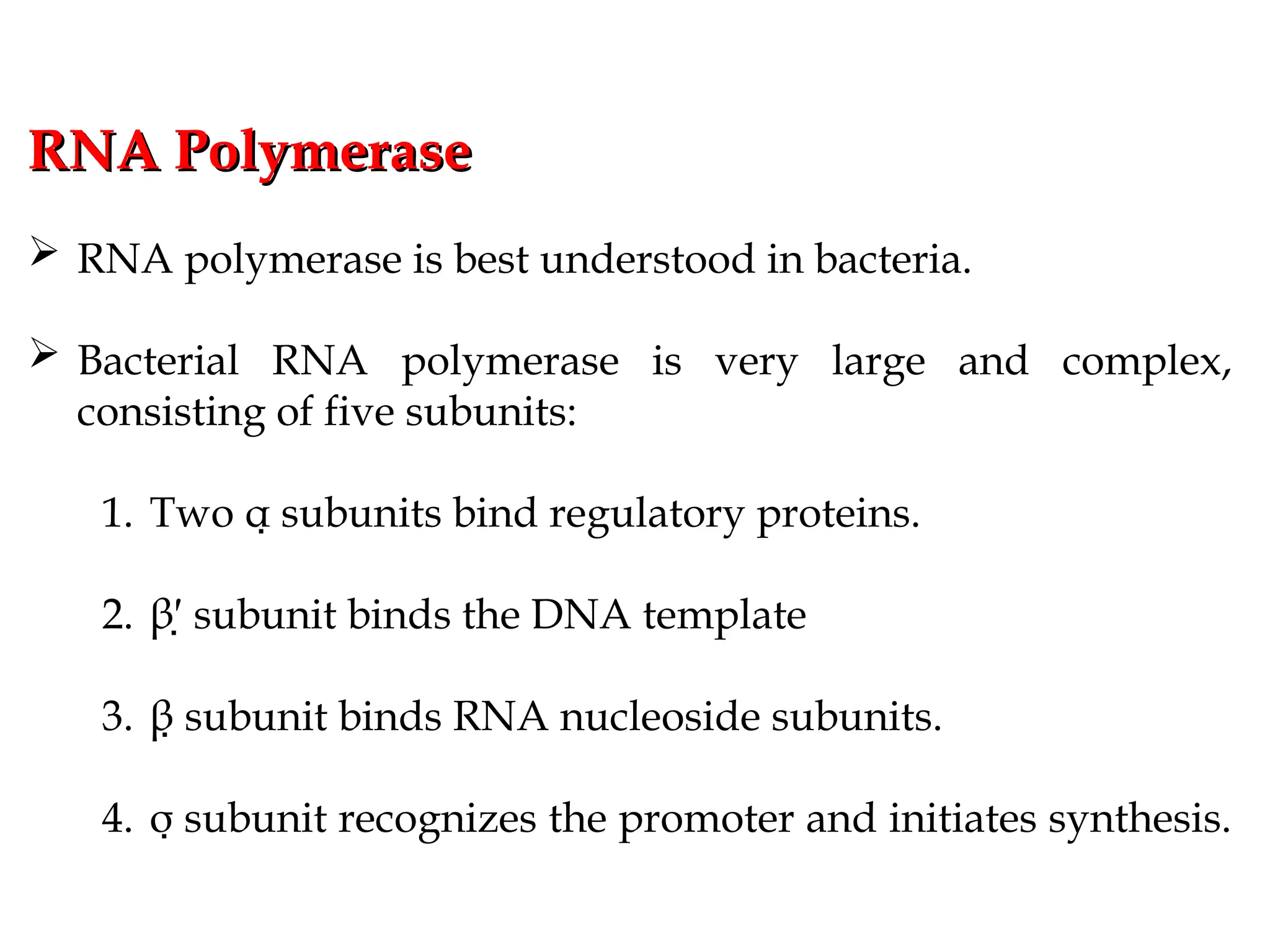 RNA Polymerase
RNA Polymerase
 RNA polymerase is best understood in bacteria.
 Bacterial RNA polymerase is very large and complex,
consisting of five subunits:
1. Two α subunits bind regulatory proteins.

2. β′ subunit binds the DNA template

3. β subunit binds RNA nucleoside subunits.

4. σ subunit recognizes the promoter and initiates synthesis.

 