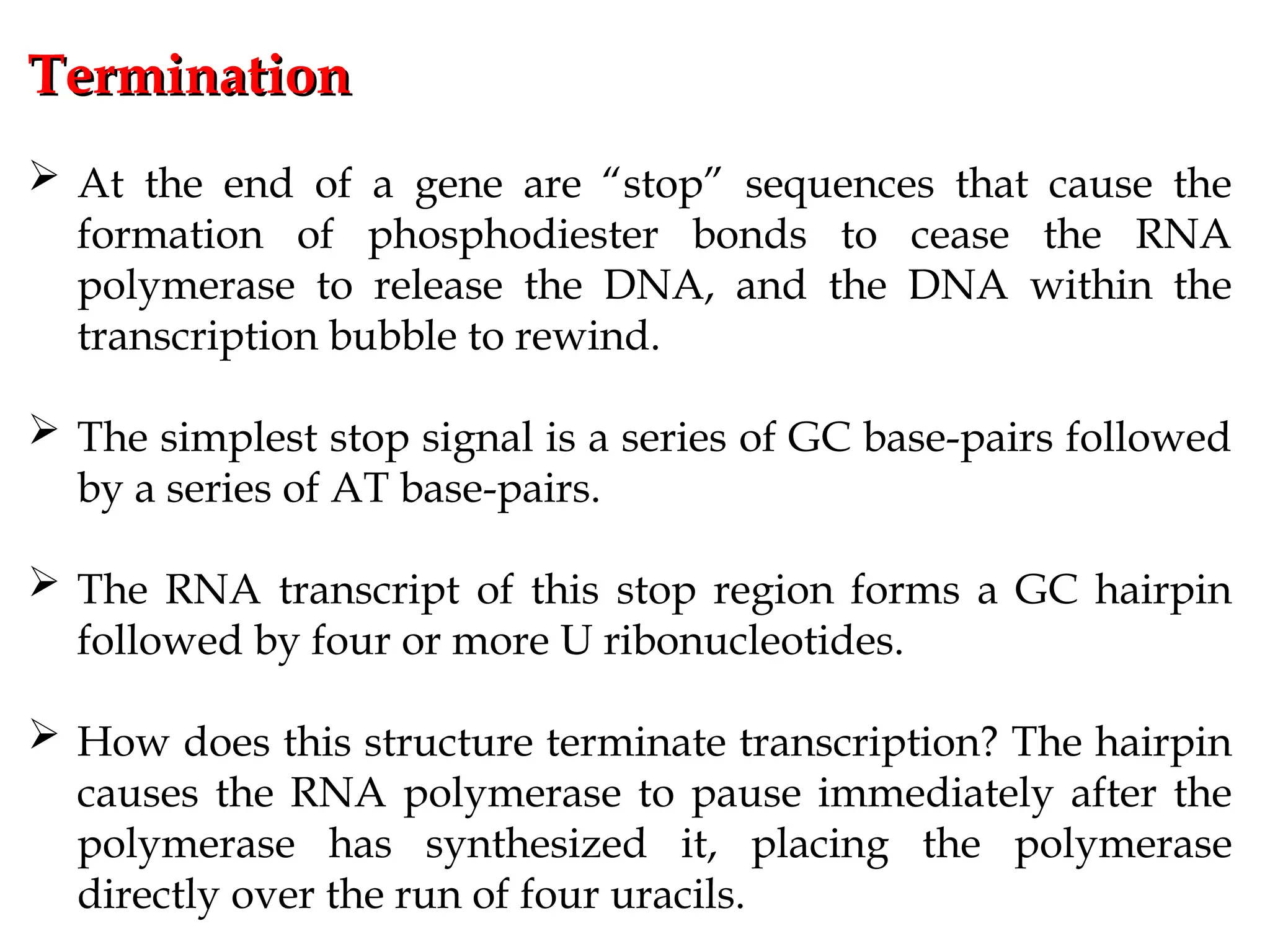 Termination
Termination
 At the end of a gene are “stop” sequences that cause the
formation of phosphodiester bonds to cease the RNA
polymerase to release the DNA, and the DNA within the
transcription bubble to rewind.
 The simplest stop signal is a series of GC base-pairs followed
by a series of AT base-pairs.
 The RNA transcript of this stop region forms a GC hairpin
followed by four or more U ribonucleotides.
 How does this structure terminate transcription? The hairpin
causes the RNA polymerase to pause immediately after the
polymerase has synthesized it, placing the polymerase
directly over the run of four uracils.
 