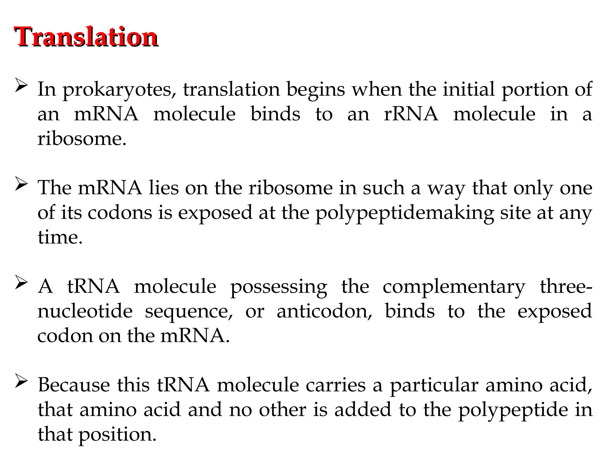 Translation
Translation
 In prokaryotes, translation begins when the initial portion of
an mRNA molecule binds to an rRNA molecule in a
ribosome.
 The mRNA lies on the ribosome in such a way that only one
of its codons is exposed at the polypeptidemaking site at any
time.
 A tRNA molecule possessing the complementary three-
nucleotide sequence, or anticodon, binds to the exposed
codon on the mRNA.
 Because this tRNA molecule carries a particular amino acid,
that amino acid and no other is added to the polypeptide in
that position.
 