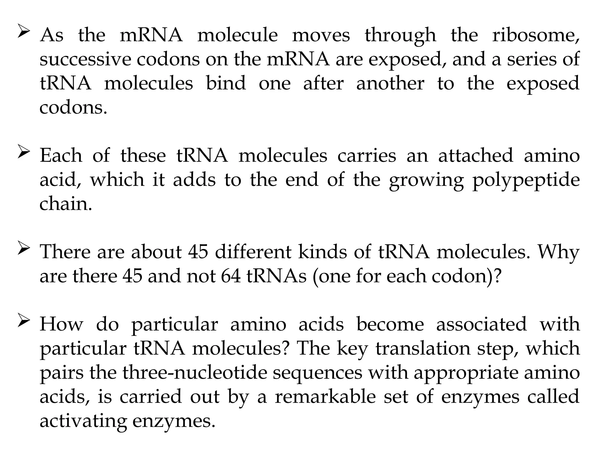  As the mRNA molecule moves through the ribosome,
successive codons on the mRNA are exposed, and a series of
tRNA molecules bind one after another to the exposed
codons.
 Each of these tRNA molecules carries an attached amino
acid, which it adds to the end of the growing polypeptide
chain.
 There are about 45 different kinds of tRNA molecules. Why
are there 45 and not 64 tRNAs (one for each codon)?
 How do particular amino acids become associated with
particular tRNA molecules? The key translation step, which
pairs the three-nucleotide sequences with appropriate amino
acids, is carried out by a remarkable set of enzymes called
activating enzymes.
 