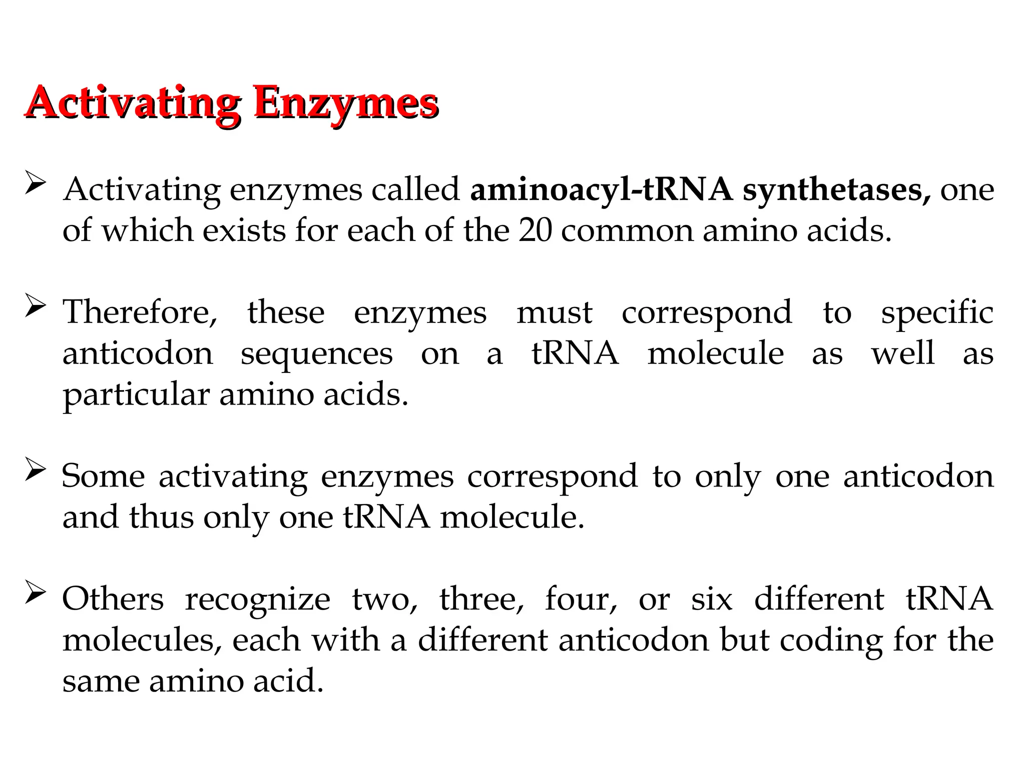 Activating Enzymes
Activating Enzymes
 Activating enzymes called aminoacyl-tRNA synthetases, one
of which exists for each of the 20 common amino acids.
 Therefore, these enzymes must correspond to specific
anticodon sequences on a tRNA molecule as well as
particular amino acids.
 Some activating enzymes correspond to only one anticodon
and thus only one tRNA molecule.
 Others recognize two, three, four, or six different tRNA
molecules, each with a different anticodon but coding for the
same amino acid.
 