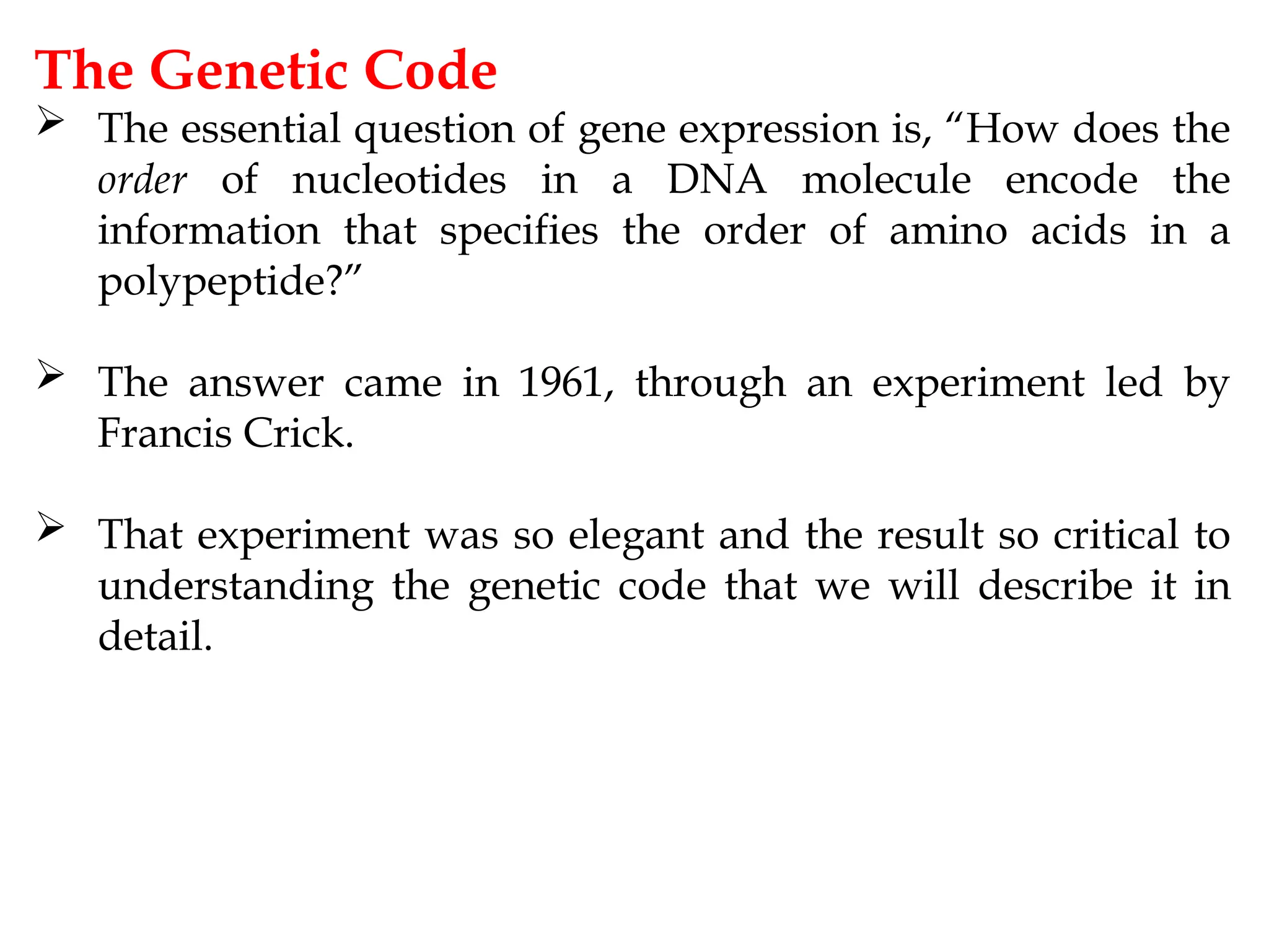The Genetic Code
 The essential question of gene expression is, “How does the
order of nucleotides in a DNA molecule encode the
information that specifies the order of amino acids in a
polypeptide?”
 The answer came in 1961, through an experiment led by
Francis Crick.
 That experiment was so elegant and the result so critical to
understanding the genetic code that we will describe it in
detail.
 