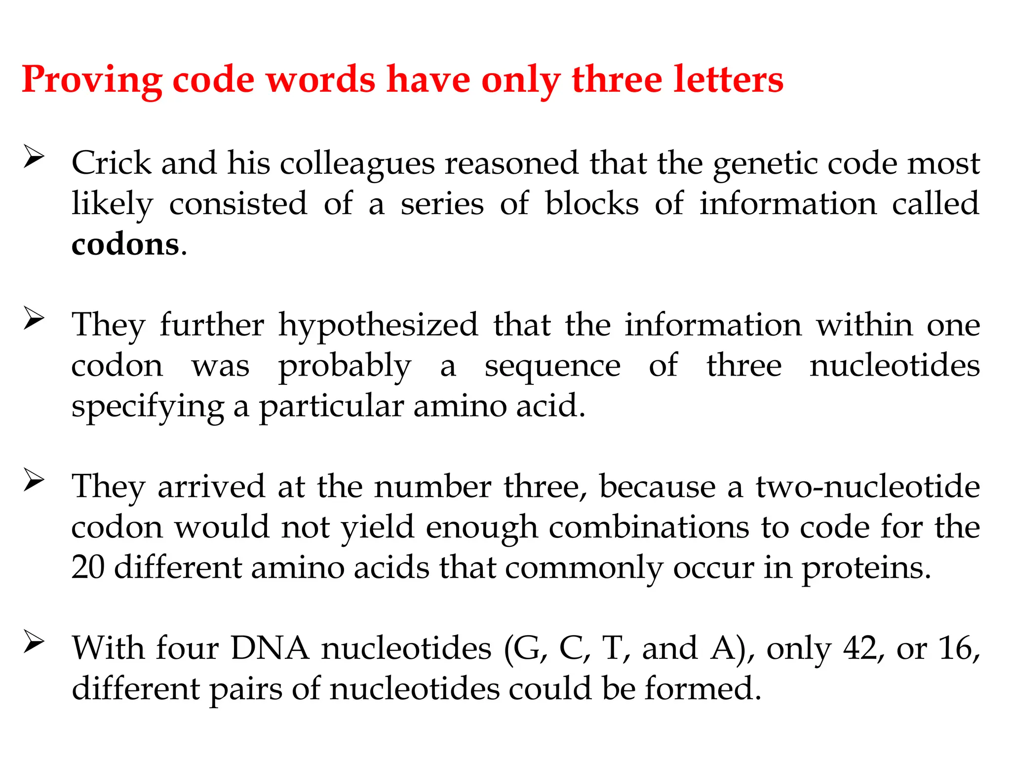 Proving code words have only three letters
 Crick and his colleagues reasoned that the genetic code most
likely consisted of a series of blocks of information called
codons.
 They further hypothesized that the information within one
codon was probably a sequence of three nucleotides
specifying a particular amino acid.
 They arrived at the number three, because a two-nucleotide
codon would not yield enough combinations to code for the
20 different amino acids that commonly occur in proteins.
 With four DNA nucleotides (G, C, T, and A), only 42, or 16,
different pairs of nucleotides could be formed.
 
