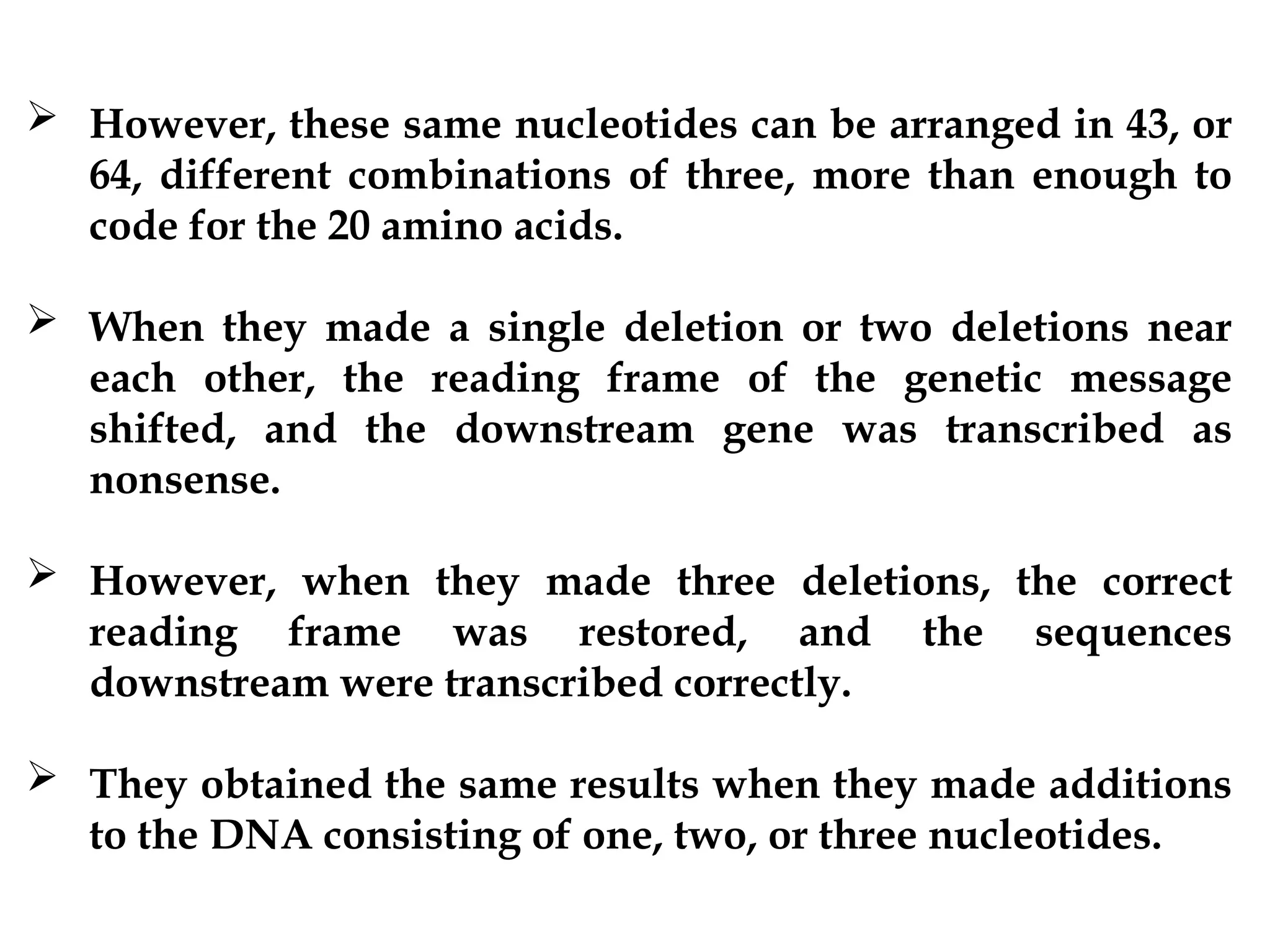 However, these same nucleotides can be arranged in 43, or
64, different combinations of three, more than enough to
code for the 20 amino acids.
 When they made a single deletion or two deletions near
each other, the reading frame of the genetic message
shifted, and the downstream gene was transcribed as
nonsense.
 However, when they made three deletions, the correct
reading frame was restored, and the sequences
downstream were transcribed correctly.
 They obtained the same results when they made additions
to the DNA consisting of one, two, or three nucleotides.
 